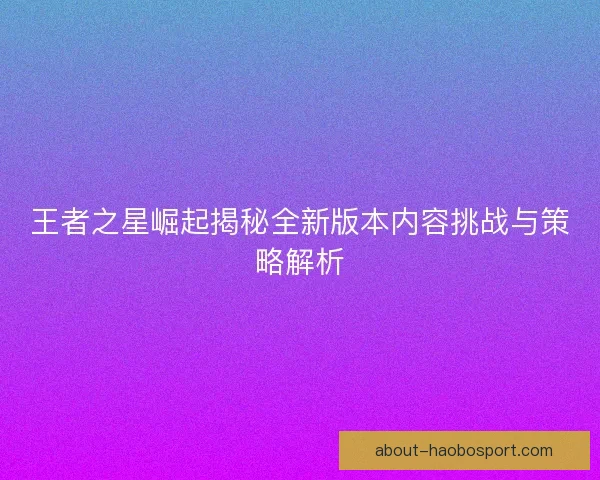 王者之星崛起揭秘全新版本内容挑战与策略解析