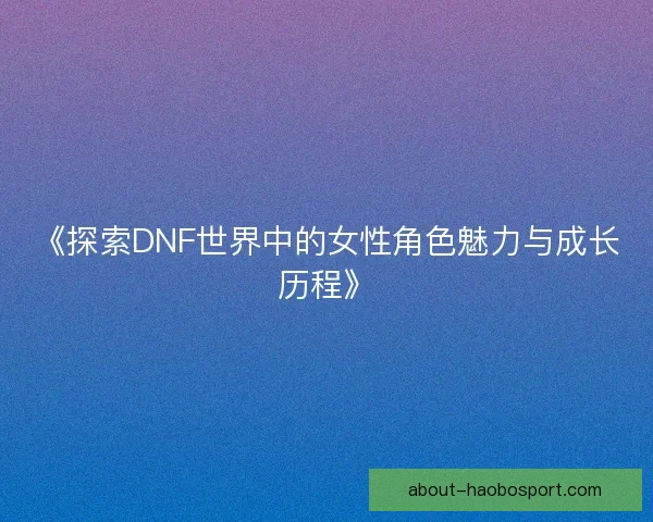 《探索DNF世界中的女性角色魅力与成长历程》