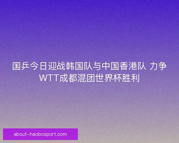 国乒今日迎战韩国队与中国香港队 力争WTT成都混团世界杯胜利