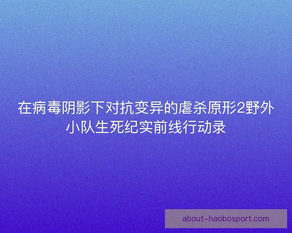 在病毒阴影下对抗变异的虐杀原形2野外小队生死纪实前线行动录