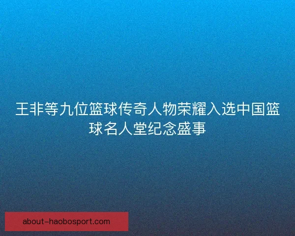 王非等九位篮球传奇人物荣耀入选中国篮球名人堂纪念盛事