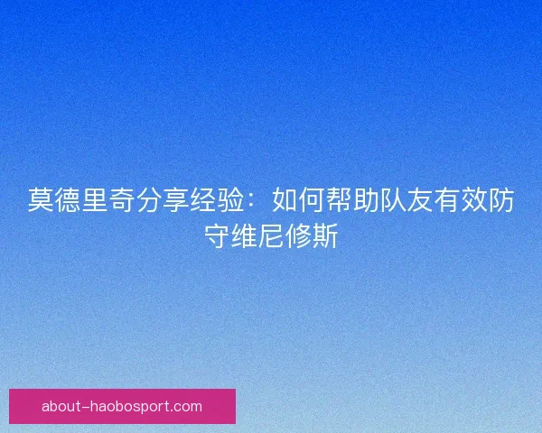 莫德里奇分享经验：如何帮助队友有效防守维尼修斯