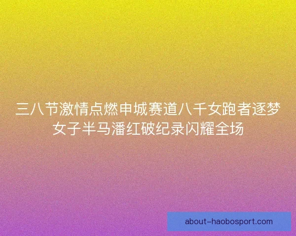 三八节激情点燃申城赛道八千女跑者逐梦女子半马潘红破纪录闪耀全场