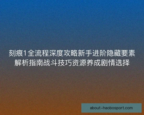 刻痕1全流程深度攻略新手进阶隐藏要素解析指南战斗技巧资源养成剧情选择