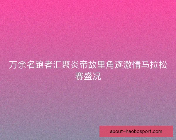 万余名跑者汇聚炎帝故里角逐激情马拉松赛盛况