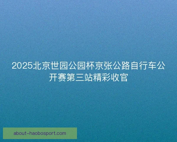2025北京世园公园杯京张公路自行车公开赛第三站精彩收官