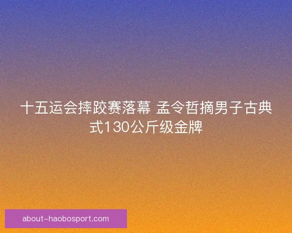十五运会摔跤赛落幕 孟令哲摘男子古典式130公斤级金牌 十五运会摔跤赛落幕 孟令哲摘男子古典式130公斤级金牌