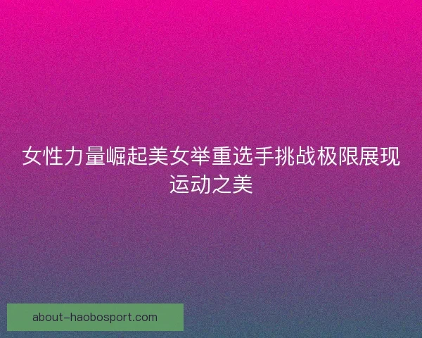 女性力量崛起美女举重选手挑战极限展现运动之美